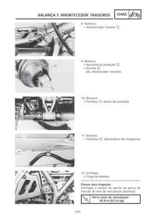 BALANÇA E AMORTECEDOR TRASEIROS                 CHAS

                      8. Remova:
                        • Amortecedor traseiro 1




                      9. Remova:
                        • Borracha de proteção 1
                        • Arruela 2
                          (do amortecedor traseiro)




                      10. Remova:
                        • Parafuso 1 (haste de conexão)




                      11. Remova:
                        • Parafuso 1 (abraçadeira da mangueira)




                      12. Verifique:
                        • Folga da balança
                      *************************************
                      Passos para inspeção:
                      Verifique o torque de aperto da porca de
                      fixação do eixo de articulação (balança).

                              Porca (eixo de articulação):
                                   85 N.m (8,5 m.kg)


               6-63
 