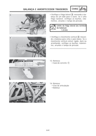 BALANÇA E AMORTECEDOR TRASEIROS                 CHAS

                      • Verifique a folga lateral A movendo a ba-
                       lança de um lado para o outro. Se é uma
                       folga razoável, verifique as buchas, rola-
                       mentos, arruelas e tampa de pressão.

                              Limite da folga lateral (no terminal
                              da balança):
                                    1,0 mm


                      • Verifique o movimento vertical B moven-
                       do a balança para cima e para baixo. Se o
                       movimento vertical estiver rígido, duro ou
                       arranhando, verifique as buchas, rolamen-
                       tos, arruelas e tampa de pressão.

                      *************************************




                      13. Remova:
                        • Guia da corrente 1




                      14. Remova:
                        • Eixo de articulação
                        • Balança




               6-64
 