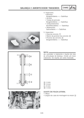 BALANÇA E AMORTECEDOR TRASEIROS                CHAS

                      4. Inspecione:
                        • Retentor
                          Desgaste/danos => Substitua.
                        • Arruela
                        • Tampa de pressão
                          Desgaste/danos => Substitua.
                        • Embuchamentos
                          Arranhões/danos => Substitua.
                        • Rolamentos
                          Sulcos/danos => Substitua.
                      5. Inspecione:
                        • Guia da corrente 1
                        • Rolete do protetor da corrente 2
                        • Protetor da corrente 3
                          Desgaste/danos => Substitua.




                      NOTA:
                      Ao reinstalar o rolamento e bucha do eixo
                      de articulação da balança, instale um novo
                      rolamento 1 e bucha 2 como mostrado.




                      a : 4 mm
                      b : 8 mm
                      c : 8 mm
                      d : 4 mm

                      AJUSTE DA FOLGA LATERAL
                      1. Meça:
                      • Largura do cubo de montagem no motor a




               6-66
 