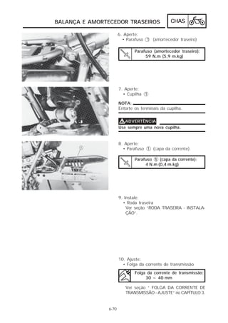 BALANÇA E AMORTECEDOR TRASEIROS                 CHAS

                      6. Aperte:
                        • Parafuso 1 (amortecedor traseiro)

                              Parafuso (amortecedor traseiro):
                                   59 N.m (5,9 m.kg)




                      7. Aperte:
                        • Cupilha 1

                      NOTA:
                      Entorte os terminais da cupilha.


                      VADVERTÊNCIA
                      Use sempre uma nova cupilha.


                      8. Aperte:
                        • Parafuso 1 (capa da corrente)

                              Parafuso 1 (capa da corrente):
                                   4 N.m (0,4 m.kg)




                      9. Instale:
                        • Roda traseira
                          Ver seção “RODA TRASEIRA - INSTALA-
                          ÇÃO”.




                      10. Ajuste:
                        • Folga da corrente de transmissão

                              Folga da corrente de transmissão:
                                   30 ~ 40 mm

                         Ver seção “ FOLGA DA CORRENTE DE
                         TRANSMISSÃO - AJUSTE” no CAPÍTULO 3.


               6-70
 