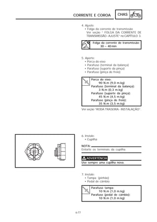 CORRENTE E COROA                 CHAS

       4. Ajuste:
          • Folga da corrente de transmissão
           Ver seção “ FOLGA DA CORRENTE DE
           TRANSMISSÃO - AJUSTE” no CAPÍTULO 3.

               Folga da corrente de transmissão:
                    30 ~ 40 mm



       5. Aperte:
          • Porca do eixo
          • Parafuso (terminal da balança)
          • Parafuso (suporte da pinça)
          • Parafuso (pinça de freio)

              Porca do eixo:
                   90 N.m (9,0 m.kg)
              Parafuso (terminal da balança):
                   3 N.m (0,3 m.kg)
              Parafuso (suporte da pinça):
                   45 N.m (4,5 m.kg)
              Parafuso (pinça de freio):
                   35 N.m (3,5 m.kg)
       Ver seção “RODA TRASEIRA - INSTALAÇÃO”.




       6. Instale:
          • Cupilha

       NOTA:
       Entorte os terminais da cupilha.


       V ADVERTÊNCIA
       Use sempre uma cupilha nova.



       7. Instale:
          • Tampa (pinhão)
          • Pedal de câmbio

              Parafuso tampa:
                   10 N.m (1,0 m.kg)
              Parafuso (pedal de câmbio):
                   10 N.m (1,0 m.kg)



6-77
 