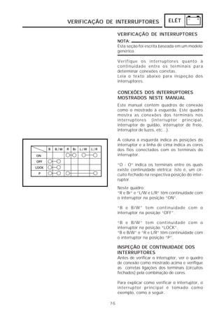 VERIFICAÇÃO DE INTERRUPTORES                 ELÉT

                  VERIFICAÇÃO DE INTERRUPTORES
                  NOTA:
                  Esta seção foi escrita baseada em um modelo
                  genérico.

                  Verifique os interruptores quanto à
                  continuidade entre os terminais para
                  determinar conexões corretas.
                  Leia o texto abaixo para inspeção dos
                  interruptores.

                  CONEXÕES DOS INTERRUPTORES
                  MOSTRADOS NESTE MANUAL
                  Este manual contém quadros de conexão
                  como o mostrado à esquerda. Este quadro
                  mostra as conexões dos terminais nos
                  interruptores (interruptor principal,
                  interruptor de guidão, interruptor de freio,
                  interruptor de luzes, etc...).

                  A coluna à esquerda indica as posições do
                  interruptor e a linha de cima indica as cores
                  dos fios conectados com os terminais do
                  interruptor.

                  “O - O“ indica os terminais entre os quais
                  existe continuidade elétrica; isto é, um cir-
                  cuito fechado na respectiva posição do inter-
                  ruptor.
                  Neste quadro:
                  “R e Br” e “L/W e L/R” têm continuidade com
                  o interruptor na posição “ON”.

                  “B e B/W” tem continuidade com o
                  interruptor na posição “OFF”.

                  “B e B/W” tem continuidade com o
                  interruptor na posição “LOCK”.
                  “B e B/W” e “R e L/R” têm continuidade com
                  o interruptor na posição “P”.

                  INSPEÇÃO DE CONTINUIDADE DOS
                  INTERRUPTORES
                  Antes de verificar o interruptor, ver o quadro
                  de conexão como mostrado acima e verifique
                  as corretas ligações dos terminais (circuitos
                  fechados) pela combinação de cores.

                  Para explicar como verificar o interruptor, o
                  interruptor principal é tomado como
                  exemplo, como a seguir.

            7-5
 