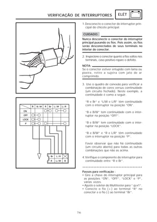 VERIFICAÇÃO DE INTERRUPTORES                   ELÉT

                  1.Desconecte o conector do interruptor prin-
                    cipal do chicote principal.

                  CUIDADO:
                  Nunca desconecte o conector do interruptor
                  principal puxando os fios. Pois assim, os fios
                  serão desconectados de seus terminais no
                  interior do conector.

                  2. Inspecione o conector quanto a fios soltos nos
                    terminais, caso positivo repare o defeito.

                  NOTA:
                  Se o conector estiver entupido com lama ou
                  poeira, retire a sujeira com jato de ar
                  comprimido.

                  3. Use o quadro de conexão para verificar a
                    combinação de cores versus continuidade
                    (um circuito fechado). Neste exemplo, a
                    continuidade é como a seguir.

                    “R e Br” e “L/W e L/R” têm continuidade
                    com o interruptor na posição “ON”.

                    “B e B/W” tem continuidade com o inter-
                    ruptor na posição “OFF”.

                    “B e B/W” tem continuidade com o inter-
                    ruptor na posição “LOCK”.

                    “B e B/W” e “R e L/R” têm continuidade
                    com o interruptor na posição “P”.

                    Favor observar que não há continuidade
                    (um circuito aberto) para todas as outras
                    combinações que não as acima.

                  4.Verifique o componente do interruptor para
                    continuidade entre “R e Br”.

                  **************************************
                  Passos para verificação :
                  • Gire a chave do interruptor principal para
                   as posições “ON”, “OFF”, “LOCK” e “P”,
                   várias vezes.
                  • Ajuste o seletor do Multitester para “ Ω x1”.
                  • Conecte o fio (+) ao terminal “R” no
                   conector e o fio (-) ao terminal “Br”.




            7-6
 