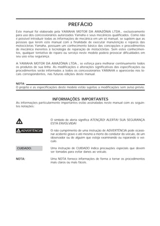 PREFÁCIO
Este manual foi elaborado pela YAMAHA MOTOR DA AMAZÔNIA LTDA., exclusivamente
para uso dos concessionários autorizados Yamaha e seus mecânicos qualificados. Como não
é possível introduzir todas as informações de mecânica em um só manual, se supõem que as
pessoas que lerem este manual com a finalidade de executar manutenção e reparos das
motocicletas Yamaha, possuam um conhecimento básico das concepções e procedimentos
de mecânica inerentes à tecnologia de reparação de motocicletas. Sem estes conhecimen-
tos, qualquer tentativa de reparo ou serviço neste modelo poderá provocar dificuldades em
seu uso e/ou segurança.

A YAMAHA MOTOR DA AMAZÔNIA LTDA., se esforça para melhorar continuamente todos
os produtos de sua linha. As modificações e alterações significativas das especificações ou
procedimentos serão informados a todos os concessionários YAMAHA e aparecerão nos lo-
cais correspondentes, nas futuras edições deste manual.


NOTA:
O projeto e as especificações deste modelo estão sujeitas a modificações sem aviso prévio.



                         INFORMAÇÕES IMPORTANTES
As informações particularmente importantes estão assinaladas neste manual com as seguin-
tes notações:



                        O símbolo de alerta significa ATENÇÃO! ALERTA! SUA SEGURANÇA
V                       ESTÁ ENVOLVIDA!

V ADVERTÊNCIA           O não cumprimento de uma instrução de ADVERTÊNCIA pode ocasio-
                        nar acidente grave e até mesmo a morte do condutor do veículo, de um
                        observador ou de alguém que esteja examinando ou reparando o veí-
                        culo.

CUIDADO:                Uma instrução de CUIDADO indica precauções especiais que devem
                        ser tomadas para evitar danos ao veículo.

NOTA:                   Uma NOTA fornece informações de forma a tornar os procedimentos
                        mais claros ou mais fáceis.
 