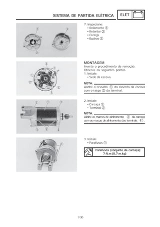 SISTEMA DE PARTIDA ELÉTRICA                  ELÉT

                  7. Inspecione:
                    • Rolamento 1
                    • Retentor 2
                    • O-rings
                    • Buchas 3




                  MONTAGEM
                  Inverta o procedimento de remoção.
                  Observe os seguintes pontos.
                  1. Instale:
                     • Sede da escova

                  NOTA:
                  Alinhe o ressalto 1 do assento da escova
                  com o rasgo 2 do terminal.


                  2. Instale:
                     • Carcaça 1
                     • Terminal 2
                  NOTA:
                  Alinhe as marcas de alinhamento 3 da carcaça
                  com as marcas de alinhamento dos terminais 4 .




                  3. Instale:
                     • Parafusos 1

                          Parafusos (conjunto da carcaça):
                               7 N.m (0,7 m.kg)




           7-30
 