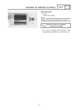 SISTEMA DE PARTIDA ELÉTRICA                ELÉT

                  INSTALAÇÃO
                  1. Instale:
                     • Motor de partida
                  NOTA:
                  Aplique um pouco de graxa ao o-ring 1 .


                          Parafuso (motor de partida):
                               10 N.m (1,0 m.Kg)

                    Ver seção “EXAME DO MOTOR - INS-
                    TALAÇÃO DO MOTOR” no CAPÍTULO 4.




           7-31
 