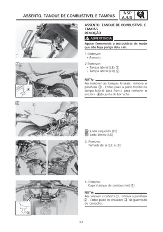 INSP
    ASSENTO, TANQUE DE COMBUSTÍVEL E TAMPAS                  AJUS
                                 ASSENTO, TANQUE DE COMBUSTÍVEL E
                                 TAMPAS
                                 REMOÇÃO
                                 V ADVERTÊNCIA
                                 Apoiar firmemente a motocicleta de modo
                                 que não haja perigo dela cair.

                                 1.Remover:
                                  • Assento

A                                2.Remover:
                                  • Tampa lateral (LE) 1
                                  • Tampa lateral (LD) 2

                                 NOTA:
                                 Ao remover as tampas laterais, remova o
                                 parafuso 3 . Então puxe a parte frontal da
                                 tampa lateral para frente para remover o
                                 encaixe 4 da junta de borracha.

B




                                 A Lado esquerdo (LE)
                                 B Lado direito (LD)

                                 3. Remova:
                                    Tomada de ar (LE e LD)




                                 4. Remova:
                                    Capa (tanque de combustível) 1

                                 NOTA:
                                 Ao remover a coberta 1 , remova o parafuso
                                 2 . Então puxe os encaixes 3 da guarnição
                                 de borracha.




                           3-3
 