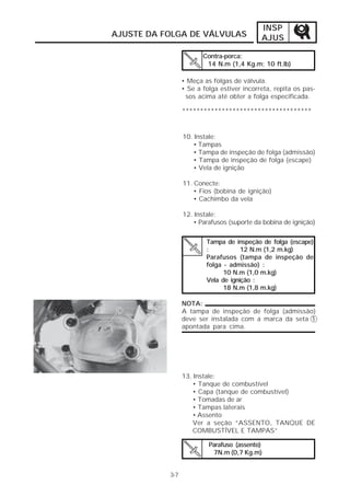INSP
AJUSTE DA FOLGA DE VÁLVULAS                 AJUS

                        Contra-porca:
                         14 N.m (1,4 Kg.m; 10 ft.lb)

                 • Meça as folgas de válvula.
                 • Se a folga estiver incorreta, repita os pas-
                  sos acima até obter a folga especificada.

                 ************************************


                 10. Instale:
                    • Tampas
                    • Tampa de inspeção de folga (admissão)
                    • Tampa de inspeção de folga (escape)
                    • Vela de ignição

                 11. Conecte:
                     • Fios (bobina de ignição)
                     • Cachimbo da vela

                 12. Instale:
                    • Parafusos (suporte da bobina de ignição)


                         Tampa de inspeção de folga (escape)
                         :           12 N.m (1,2 m.kg)
                         Parafusos (tampa de inspeção de
                         folga - admissão) :
                               10 N.m (1,0 m.kg)
                         Vela de ignição :
                               18 N.m (1,8 m.kg)

                 NOTA:
                 A tampa de inspeção de folga (admissão)
                 deve ser instalada com a marca da seta 1
                 apontada para cima.




                 13. Instale:
                    • Tanque de combustível
                    • Capa (tanque de combustível)
                    • Tomadas de ar
                    • Tampas laterais
                    • Assento
                    Ver a seção “ASSENTO, TANQUE DE
                    COMBUSTÍVEL E TAMPAS”

                          Parafuso (assento)
                           7N.m (0,7 Kg.m)


           3-7
 