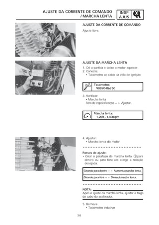 AJUSTE DA CORRENTE DE COMANDO                   INSP
                / MARCHA LENTA                  AJUS
                    AJUSTE DA CORRENTE DE COMANDO
                    Ajuste livre.




                    AJUSTE DA MARCHA LENTA
                    1. Dê a partida e deixe o motor aquecer.
                    2. Conecte:
                       • Tacômetro ao cabo da vela de ignição


                            Tacômetro:
                             90890-06760

                    3. Verificar:
                       • Marcha lenta
                       Fora de especificação => Ajustar.


                            Marcha lenta:
                             1.200~1.400 rpm




                    4. Ajustar:
                       • Marcha lenta do motor

                    ************************************
                    Passos de ajuste:
                    • Girar o parafuso de marcha lenta 1 para
                      dentro ou para fora até atingir a rotação
                      desejada.

                    Girando para dentro => Aumenta marcha lenta.

                    Girando para fora => Diminui marcha lenta.

                    ************************************
                    NOTA:
                    Após o ajuste da marcha lenta, ajustar a folga
                    do cabo do acelerador.

                    5. Remova:
                      • Tacômetro indutivo

              3-8
 
