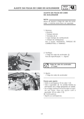 INSP
AJUSTE DA FOLGA DO CABO DO ACELERADOR                  AJUS
                           AJUSTE DA FOLGA DO CABO
                           DO ACELERADOR

                           NOTA:
                           Antes de ajustar a folga do cabo do acele-
                           rador, a marcha lenta deve ser ajustada.



                           1. Remova:
                             • Assento
                             • Tampas laterais
                             • Tomadas de ar
                             • Capa (tanque de combustível)
                             • Tanque de combustível
                             Ver a seção “ASSENTO, TANQUE DE
                             COMBUSTÍVEL E TAMPAS”




                           2. Verifique:
                              • Folga do cabo do acelerador a
                              Fora de especificação => Ajuste.




                                    Folga do cabo do acelerador:
                                     3~5 mm



                           3. Ajuste:
                              • Folga do cabo do acelerador

                           ************************************
                           Passos para ajuste:
                           • Solte a contraporca 1 no cabo 1 2 .
                           • Gire o ajustador 3 no sentido horário ou
                            anti-horário até a folga apropriada ser obtida.
                           • Se a folga continua incorreta após se ajus-
                            tar até 5mm, faça um ajuste com o
                            ajustador 4 no cabo 2 5 .
                            6 Contra-porcas
                           • Aperte as contraporcas.
                           ************************************




                     3-9
 