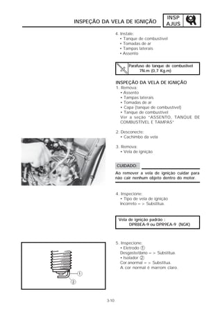 INSP
INSPEÇÃO DA VELA DE IGNIÇÃO                AJUS
                 4. Instale:
                    • Tanque de combustível
                    • Tomadas de ar
                    • Tampas laterais
                    • Assento


                       Parafuso do tanque de combustível
                             7N.m (0,7 Kg.m)

                 INSPEÇÃO DA VELA DE IGNIÇÃO
                 1. Remova:
                   • Assento
                   • Tampas laterais
                   • Tomadas de ar
                   • Capa (tanque de combustível)
                   • Tanque de combustível
                   Ver a seção “ASSENTO, TANQUE DE
                   COMBUSTÍVEL E TAMPAS”

                 2. Desconecte:
                    • Cachimbo da vela

                 3. Remova:
                   • Vela de ignição


                 CUIDADO:
                 Ao remover a vela de ignição cuidar para
                 não cair nenhum objeto dentro do motor.


                 4. Inspecione:
                   • Tipo de vela de ignição
                   Incorreto => Substitua.


                  Vela de ignição padrão :
                       DPR8EA-9 ou DPR9EA-9 (NGK)



                 5. Inspecione:
                   • Eletrodo 1
                   Desgaste/dano => Substitua.
                   • Isolador 2
                   Cor anormal => Substitua.
                   A cor normal é marrom claro.




          3-10
 