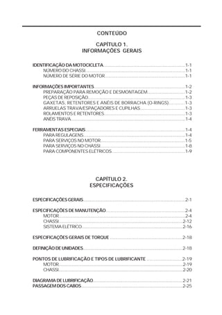 CONTEÚDO

                                        CAPÍTULO 1.
                                   INFORMAÇÕES GERAIS

IDENTIFICAÇÃO DA MOTOCICLETA..............................................................1-1
    NÚMERO DO CHASSI.............................................................................1-1
    NÚMERO DE SÉRIE DO MOTOR............................................................1-1

INFORMAÇÕES IMPORTANTES......................................................................1-2
    PREPARAÇÃO PARA REMOÇÃO E DESMONTAGEM...........................1-2
    PEÇAS DE REPOSIÇÃO...........................................................................1-3
    GAXETAS, RETENTORES E ANÉIS DE BORRACHA (O-RINGS)...........1-3
    ARRUELAS TRAVA/ESPAÇADORES E CUPILHAS.................................1-3
    ROLAMENTOS E RETENTORES.............................................................1-3
    ANÉIS TRAVA...........................................................................................1-4

FERRAMENTAS ESPECIAIS.............................................................................1-4
    PARA REGULAGENS...............................................................................1-4
    PARA SERVIÇOS NO MOTOR................................................................1-5
    PARA SERVIÇOS NO CHASSI.................................................................1-8
    PARA COMPONENTES ELÉTRICOS.......................................................1-9




                                           CAPÍTULO 2.
                                         ESPECIFICAÇÕES

ESPECIFICAÇÕES GERAIS...............................................................................2-1

ESPECIFICAÇÕES DE MANUTENÇÃO............................................................2-4
    MOTOR......................................................................................................2-4
    CHASSI....................................................................................................2-12
    SISTEMA ELÉTRICO................................................................................2-16

ESPECIFICAÇÕES GERAIS DE TORQUE ......................................................2-18

DEFINIÇÃO DE UNIDADES..............................................................................2-18

PONTOS DE LUBRIFICAÇÃO E TIPOS DE LUBRIFICANTE .........................2-19
    MOTOR......................................................................................................2-19
    CHASSI......................................................................................................2-20

DIAGRAMA DE LUBRIFICAÇÃO......................................................................2-21
PASSAGEM DOS CABOS................................................................................2-25
 