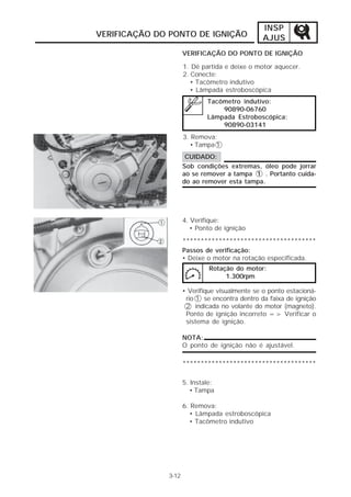 INSP
VERIFICAÇÃO DO PONTO DE IGNIÇÃO                 AJUS
                     VERIFICAÇÃO DO PONTO DE IGNIÇÃO

                     1. Dê partida e deixe o motor aquecer.
                     2. Conecte:
                        • Tacômetro indutivo
                        • Lâmpada estroboscópica
                             Tacômetro indutivo:
                                 90890-06760
                             Lâmpada Estroboscópica:
                                 90890-03141
                     3. Remova:
                       • Tampa 1
                      CUIDADO:
                     Sob condições extremas, óleo pode jorrar
                     ao se remover a tampa 1 . Portanto cuida-
                     do ao remover esta tampa.




                     4. Verifique:
                        • Ponto de ignição
                     *************************************
                     Passos de verificação:
                     • Deixe o motor na rotação especificada.
                              Rotação do motor:
                                   1.300rpm

                     • Verifique visualmente se o ponto estacioná-
                      rio 1 se encontra dentro da faixa de ignição
                      2 indicada no volante do motor (magneto).
                      Ponto de ignição incorreto => Verificar o
                      sistema de ignição.

                     NOTA:
                     O ponto de ignição não é ajustável.

                     *************************************

                     5. Instale:
                        • Tampa

                     6. Remova:
                       • Lâmpada estroboscópica
                       • Tacômetro indutivo




              3-12
 