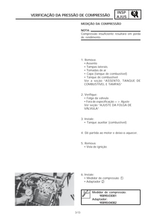 INSP
VERIFICAÇÃO DA PRESSÃO DE COMPRESSÃO                 AJUS
                           MEDIÇÃO DA COMPRESSÃO

                           NOTA:
                           Compressão insuficiente resultará em perda
                           de rendimento.




                           1. Remova:
                             • Assento
                             • Tampas laterais
                             • Tomadas de ar
                             • Capa (tanque de combustível)
                             • Tanque de combustível
                             Ver a seção “ASSENTO, TANQUE DE
                             COMBUSTÍVEL E TAMPAS”


                           2. Verifique:
                              • Folga da válvula
                              • Fora de especificação => Ajuste
                              Ver seção “AJUSTE DA FOLGA DE
                              VÁLVULA”


                           3. Instale:
                              • Tanque auxiliar (combustível)


                           4. Dê partida ao motor e deixe-o aquecer.


                           5. Remova:
                             • Vela de ignição




                           6. Instale:
                              • Medidor de compressão 1
                              • Adaptador 2


                                   Medidor de compressão:
                                        90890-03081
                                   Adaptador:
                                        90890-04082


                    3-13
 