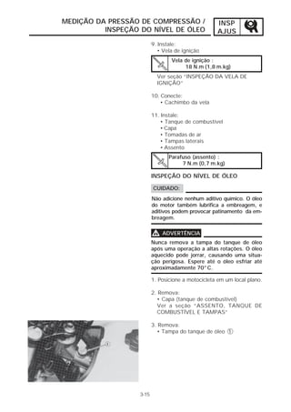 MEDIÇÃO DA PRESSÃO DE COMPRESSÃO /                  INSP
          INSPEÇÃO DO NÍVEL DE ÓLEO                 AJUS
                          9. Instale:
                             • Vela de ignição
                                  Vela de ignição :
                                       18 N.m (1,8 m.kg)
                            Ver seção “INSPEÇÃO DA VELA DE
                            IGNIÇÃO”

                          10. Conecte:
                              • Cachimbo da vela

                          11. Instale:
                             • Tanque de combustível
                             • Capa
                             • Tomadas de ar
                             • Tampas laterais
                             • Assento
                                 Parafuso (assento) :
                                      7 N.m (0,7 m.kg)

                          INSPEÇÃO DO NÍVEL DE ÓLEO

                          CUIDADO:
                          Não adicione nenhum aditivo químico. O óleo
                          do motor também lubrifica a embreagem, e
                          aditivos podem provocar patinamento da em-
                          breagem.


                          V   ADVERTÊNCIA
                          Nunca remova a tampa do tanque de óleo
                          após uma operação a altas rotações. O óleo
                          aquecido pode jorrar, causando uma situa-
                          ção perigosa. Espere até o óleo esfriar até
                          aproximadamente 70°C.

                          1. Posicione a motocicleta em um local plano.

                          2. Remova:
                            • Capa (tanque de combustível)
                            Ver a seção “ASSENTO, TANQUE DE
                            COMBUSTÍVEL E TAMPAS”

                          3. Remova:
                            • Tampa do tanque de óleo 1




                   3-15
 