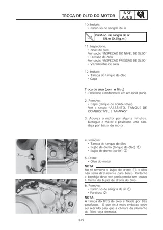 INSP
TROCA DE ÓLEO DO MOTOR                 AJUS
             10. Instale:
               • Parafuso de sangria de ar

                    Parafuso de sangria de ar
                          5N.m (0,5Kg.m )

             11. Inspecione:
               • Nível de óleo
               Ver seção “INSPEÇÃO DO NÍVEL DE ÓLEO”
               • Pressão de óleo
               Ver seção “INSPEÇÃO PRESSÃO DE ÓLEO”
               • Vazamentos de óleo

             12. Instale:
               • Tampa do tanque de óleo
               • Capa


             Troca de óleo (com o filtro)
             1. Posicione a motocicleta em um local plano.

             2. Remova:
               • Capa (tanque de combustível)
               Ver a seção “ASSENTO, TANQUE DE
               COMBUSTÍVEL E TAMPAS”

             3. Aqueça o motor por alguns minutos.
               Desligue o motor e posicione uma ban-
               deja por baixo do motor.



             4. Remova:
               • Tampa do tanque de óleo
               • Bujão de dreno (tanque de óleo) 1
               • Bujão de dreno (cárter) 2

             5. Drene:
                • Óleo do motor
             NOTA:
             Ao se remover o bujão de dreno 1 , o óleo
             não sairá diretamente para baixo. Portanto
             a bandeja deve ser posicionada um pouco
             à frente do bujão de dreno do óleo.
             6. Remova:
               • Parafuso de sangria de ar 1
               • Parafuso 2
             NOTA:
             A tampa do filtro de óleo é fixada por três
             parafusos. O que está mais embaixo deve
             ser retirado para que a câmara do elemento
             do filtro seja drenada.

      3-19
 