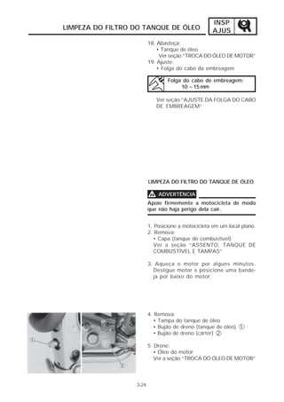 INSP
LIMPEZA DO FILTRO DO TANQUE DE ÓLEO                 AJUS
                         18. Abasteça:
                             • Tanque de óleo
                              Ver seção “TROCA DO ÓLEO DE MOTOR”
                         19. Ajuste:
                             • Folga do cabo da embreagem

                                 Folga do cabo de embreagem:
                                      10 ~15 mm

                             Ver seção “AJUSTE DA FOLGA DO CABO
                             DE EMBREAGEM”




                         LIMPEZA DO FILTRO DO TANQUE DE ÓLEO

                         V   ADVERTÊNCIA
                         Apoie firmemente a motocicleta de modo
                         que não haja perigo dela cair.


                         1. Posicione a motocicleta em um local plano.
                         2. Remova:
                           • Capa (tanque de combustível)
                           Ver a seção “ASSENTO, TANQUE DE
                           COMBUSTÍVEL E TAMPAS”

                         3. Aqueça o motor por alguns minutos.
                           Desligue motor e posicione uma bande-
                           ja por baixo do motor.




                         4. Remova:
                           • Tampa do tanque de óleo
                           • Bujão de dreno (tanque de óleo) 1
                           • Bujão de dreno (cárter) 2

                         5. Drene:
                            • Óleo do motor
                            Ver a seção “TROCA DO ÓLEO DE MOTOR”




                  3-24
 