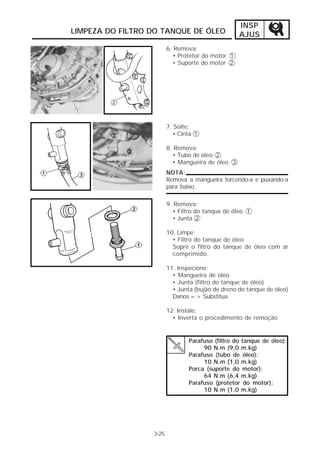 INSP
LIMPEZA DO FILTRO DO TANQUE DE ÓLEO                AJUS
                         6. Remova:
                           • Protetor do motor 1
                           • Suporte do motor 2




                         7. Solte:
                            • Cinta 1

                         8. Remova:
                           • Tubo de óleo 2
                           • Mangueira de óleo 3
                         NOTA:
                         Remova a mangueira torcendo-a e puxando-a
                         para baixo.

                         9. Remova:
                           • Filtro do tanque de óleo 1
                           • Junta 2

                         10. Limpe:
                           • Filtro do tanque de óleo
                           Sopre o filtro do tanque de óleo com ar
                           comprimido.

                         11. Inspecione:
                           • Mangueira de óleo
                           • Junta (filtro do tanque de óleo)
                           • Junta (bujão de dreno do tanque de óleo)
                           Danos => Substitua.

                         12. Instale:
                           • Inverta o procedimento de remoção


                                 Parafuso (filtro do tanque de óleo):
                                      90 N.m (9,0 m.kg)
                                 Parafuso (tubo de óleo):
                                      10 N.m (1,0 m.kg)
                                 Porca (suporte do motor):
                                      64 N.m (6,4 m.kg)
                                 Parafuso (protetor do motor):
                                      10 N.m (1,0 m.kg)




                  3-25
 