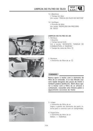 INSP
LIMPEZA DO FILTRO DE ÓLEO                 AJUS
               13. Abasteça:
                 • Tanque de óleo
                 Ver seção “TROCA DO ÓLEO DE MOTOR”

               14. Verifique:
                 • Pressão de óleo
                 Ver seção “INSPEÇÃO DA PRESSÃO
                 DE ÓLEO”



               LIMPEZA DO FILTRO DE AR
               1. Remova:
                 • Assento
                 • Tampa lateral (LD)
                 Ver a seção “ASSENTO, TANQUE DE
                 COMBUSTÍVEL E TAMPAS”
                 • Tampa da caixa do filtro 1




               2. Remova:
                 • Elemento do filtro de ar 1




               CUIDADO:
               Nunca opere o motor com o elemento do
               filtro de ar removido. O ar não filtrado cau-
               sará rápido desgaste das peças do motor e
               também poderá danificá-lo. Além disso ope-
               rar o motor sem o filtro de ar afetará a
               carburação, causando uma mistura pobre e
               aquecimento excessivo do motor.




               3. Limpe:
                 • Elemento do filtro de ar
                 Sopre a poeira do elemento da parte in-
                 terna para a externa com ar comprimido.

               4. Inspecione:
                 • Elemento do filtro de ar
                 Danos => Substitua.




        3-26
 