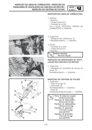 INSPEÇÃO DA LINHA DE COMBUSTÍVEL / INSPEÇÃO DA
MANGUEIRA DE VENTILAÇÃO DA CARCAÇA DO MOTOR /                INSP
                 INSPEÇÃO DO SISTEMA DO ESCAPE               AJUS
                                   INSPEÇÃO DA LINHA DE COMBUSTÍVEL

                                   1. Remova:
                                     • Assento
                                     • Tampa lateral (LE)
                                     • Tomadas de ar (LE)
                                     Ver a seção “ASSENTO, TANQUE DE
                                     COMBUSTÍVEL E TAMPAS”



                                   2. Inspecione:
                                     • Mangueira de combustível 1
                                     • Rachaduras/danos => Substitua.

                                   3. Instale:
                                      • Tomadas de ar (LE)
                                      • Tampa lateral (LE)
                                      • Assento
                                         Parafuso (assento):
                                               7N.m (0,7 Kg.m)

                                   INSPEÇÃO DA MANGUEIRA DE VENTI-
                                   LAÇÃO DA CARCAÇA DO MOTOR

                                   1. Inspecione:
                                     • Mangueira de ventilação da carcaça do
                                     motor 1
                                     Rachaduras/danos => Substitua.



                                   INSPEÇÃO DO SISTEMA DE ESCAPE
                                   1. Inspecione:
                                     • Tubo de escape 1
                                     • Silenciador 2
                                     Rachaduras/danos =>Substitua
                                     • Junta 3
                                     Vazamentos de gás de escape => Substitua.

                                           Porca 4 (tubo de escape):
                                                10 N.m (1,0 m.kg)
                                           Parafuso 5 (silenciador):
                                                40 N.m (4,0 m.kg)
                                           Parafuso 6 (abraçadeira):
                                                20 N.m (2,0 m.kg)
                                           Parafuso 7 (protetor):
                                                7 N.m (0,7 m.kg)
                                                Use LOCTITE®.
                                           Parafuso 8 (protetor):
                                                7 N.m (0,7 m.kg)
                                                Use LOCTITE®.


                            3-28
 