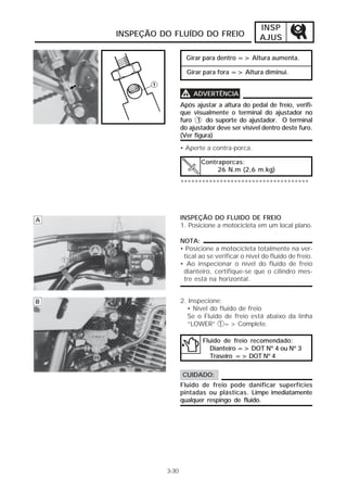 INSP
INSPEÇÃO DO FLUÍDO DO FREIO                    AJUS

                   Girar para dentro => Altura aumenta.

                   Girar para fora => Altura diminui.


                 V    ADVERTÊNCIA
                 Após ajustar a altura do pedal de freio, verifi-
                 que visualmente o terminal do ajustador no
                 furo 1 do suporte do ajustador. O terminal
                 do ajustador deve ser visível dentro deste furo.
                 (Ver figura)
                 • Aperte a contra-porca.

                        Contraporcas:
                             26 N.m (2,6 m.kg)

                 ************************************




                 INSPEÇÃO DO FLUIDO DE FREIO
                 1. Posicione a motocicleta em um local plano.

                 NOTA:
                 • Posicione a motocicleta totalmente na ver-
                  tical ao se verificar o nível do fluido de freio.
                 • Ao inspecionar o nível do fluido de freio
                  dianteiro, certifique-se que o cilindro mes-
                  tre está na horizontal.


                 2. Inspecione:
                   • Nível do fluido de freio
                   Se o Fluido de freio está abaixo da linha
                   “LOWER” 1 => Complete.

                         Fluido de freio recomendado:
                            Dianteiro => DOT Nº 4 ou Nº 3
                            Traseiro => DOT Nº 4

                 CUIDADO:
                 Fluido de freio pode danificar superfícies
                 pintadas ou plásticas. Limpe imediatamente
                 qualquer respingo de fluido.




          3-30
 