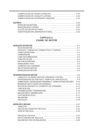 LUBRIFICAÇÃO DE PEDAIS E MANETES............................................3-43
       LUBRIFICAÇÃO DE CAVALETE LATERAL.............................................3-43
       LUBRIFICAÇÃO DA SUSPENSÃO TRASEIRA......................................3-43

ELÉTRICO...........................................................................................................3-44
     INSPEÇÃO DA BATERIA.........................................................................3-44
     INSPEÇÃO DOS FUSÍVEIS......................................................................3-51
     AJUSTE DO FACHO DO FAROL............................................................3-53
     SUBSTITUIÇÃO DA LÂMPADA DO FAROL...........................................3-53


                                            CAPÍTULO 4.
                                         EXAME DO MOTOR

REMOÇÃO DO MOTOR...................................................................................4-1
    ÓLEO DO MOTOR....................................................................................4-1
    ASSENTO, TANQUE DE COMBUSTÍVEL E TAMPAS............................4-1
    CABOS DA BATERIA...............................................................................4-1
    CARBURADOR.........................................................................................4-2
    CABO DA EMBREAGEM.........................................................................4-2
    TUBO DE ESCAPE...................................................................................4-2
    MOTOR DE PARTIDA...............................................................................4-3
    MANGUEIRA E FIOS...............................................................................4-3
    CORRENTE DO COMANDO....................................................................4-4
    PROTETOR DO MOTOR..........................................................................4-4
    REMOÇÃO DO MOTOR...........................................................................4-5

DESMONTAGEM DO MOTOR.........................................................................4-6
    CABEÇOTE,CILINDRO EIXO DO COMANDO E PISTÃO........................4-6
    ENGRENAGENS DE PARTIDA E TAMPA DA CARCAÇA (LE)................4-9
    EMBREAGEM, ENGRENAGEM PRIMÁRIA E TAMPA DO BALANCEIRO.....4-10
    BOMBA DE ÓLEO E HASTE DE MUDANÇA............................................4-12
    ROTOR DO MAGNETO E CORRENTE DE COMANDO.........................4-13
    CARCAÇA (LD).......................................................................................4-15
    TRAMBULADOR E TRANSMISSÃO.......................................................4-16
    BALANCEIRO E VIRABREQUIM..............................................................4-17
    CAPTADOR DE ÓLEO............................................................................4-17
    BALANCINS..............................................................................................4-18
    VÁLVULAS...............................................................................................4-19

INSPEÇÃO E REPARO......................................................................................4-21
     CABEÇOTE................................................................................................4-21
     VÁLVULAS E GUIAS DE VÁLVULA.......................................................4-22
     SEDE DE VÁLVULA................................................................................4-23

       MOLAS DE VÁLVULA..............................................................................4-27
       EIXO COMANDO DE VÁLVULA............................................................4-28
       BALANCIM E EIXO DO BALANCIM.......................................................4-28
 