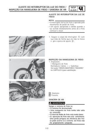 AJUSTE DO INTERRUPTOR DA LUZ DO FREIO /                 INSP
INSPEÇÃO DA MANGUEIRA DE FREIO / SANGRIA DE AR                 AJUS
                                    AJUSTE DO INTERRUPTOR DA LUZ DE
                                    FREIO
                                    NOTA:
                                    • O interruptor da luz de freio é operado pelo
                                     movimento do pedal de freio.
                                    • Um ajuste apropriado é obtido quando a
                                     luz acende imediatamente antes de o freio
                                     começar a atuar.


                                    1. Segure o corpo do interruptor 1 com
                                      sua mão de forma que ele não se mova
                                      e gire a porca de ajuste 2 .




                                    INSPEÇÃO DA MANGUEIRA DE FREIO
                                    1. Inspecione:
                                      • Mangueira de freio
                                      Rachaduras / danos => Substitua.
                                      Ver seção “FREIOS DIANTEIRO E TRASEIRO”
                                      no CAPÍTULO 6 para substituição.




                                    A Dianteiro
                                    B Traseiro

                                    SANGRIA DE AR

                                    V   ADVERTÊNCIA
                                    Sangre o sistema de freio se:
                                    • O sistema foi desmontado.
                                    • Uma mangueira de freio tenha sido solta
                                     ou removida.
                                    • O nível do fluido de freio está muito baixo.
                                    • A operação do freio não está satisfatória.
                                     Uma perda perigosa da eficiência dos frei-
                                     os pode ocorrer se o sistema de freios não
                                     for propriamente sangrado.


                             3-32
 