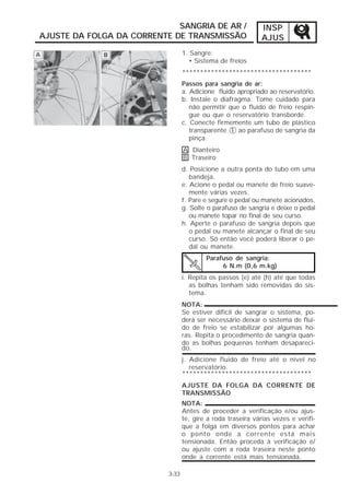 SANGRIA DE AR /                  INSP
AJUSTE DA FOLGA DA CORRENTE DE TRANSMISSÃO                    AJUS
                                  1. Sangre:
                                    • Sistema de freios
                                  ************************************
                                  Passos para sangria de ar:
                                  a. Adicione fluido apropriado ao reservatório.
                                  b. Instale o diafragma. Tome cuidado para
                                     não permitir que o fluido de freio respin-
                                     gue ou que o reservatório transborde.
                                  c. Conecte firmemente um tubo de plástico
                                     transparente 1 ao parafuso de sangria da
                                     pinça.
                                  A Dianteiro
                                  B Traseiro
                                  d. Posicione a outra ponta do tubo em uma
                                     bandeja.
                                  e. Acione o pedal ou manete de freio suave-
                                     mente várias vezes.
                                  f. Pare e segure o pedal ou manete acionados.
                                  g. Solte o parafuso de sangria e deixe o pedal
                                     ou manete topar no final de seu curso.
                                  h. Aperte o parafuso de sangria depois que
                                     o pedal ou manete alcançar o final de seu
                                     curso. Só então você poderá liberar o pe-
                                     dal ou manete.
                                          Parafuso de sangria:
                                               6 N.m (0,6 m.kg)
                                  i. Repita os passos (e) até (h) até que todas
                                     as bolhas tenham sido removidas do sis-
                                     tema.
                                  NOTA:
                                  Se estiver difícil de sangrar o sistema, po-
                                  derá ser necessário deixar o sistema de flui-
                                  do de freio se estabilizar por algumas ho-
                                  ras. Repita o procedimento de sangria quan-
                                  do as bolhas pequenas tenham desapareci-
                                  do.
                                  j. Adicione fluido de freio até o nível no
                                     reservatório.
                                  ************************************
                                  AJUSTE DA FOLGA DA CORRENTE DE
                                  TRANSMISSÃO
                                  NOTA:
                                  Antes de proceder a verificação e/ou ajus-
                                  te, gire a roda traseira várias vezes e verifi-
                                  que a folga em diversos pontos para achar
                                  o ponto onde a corrente está mais
                                  tensionada. Então proceda à verificação e/
                                  ou ajuste com a roda traseira neste ponto
                                  onde a corrente está mais tensionada.

                           3-33
 