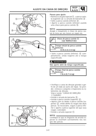 INSP
AJUSTE DA CAIXA DE DIREÇÃO                    AJUS
                Passos para ajuste:
                • Remova a arruela especial 1 , a porca caste-
                 lo (superior) 2 e a arruela de borracha 3 .
                • Solte a porca castelo (inferior) 4 .
                • Aperte a porca castelo (inferior) usando
                 uma chave para porca castelo 5 .

                NOTA:
                Acople o torquímetro à chave de porca cas-
                telo de forma que eles formem um ângulo reto.


                          Chave de porca castelo 5 :
                              Cód. 90890-01403

                       Torque inicial da porca castelo
                       (inferior):
                             43 N.m (4,3 m.kg)

                • Solte a porca castelo (inferior) 4 com-
                 pletamente, então reaperte até o torque
                 especificado.

                V    ADVERTÊNCIA
                Não aperte além do torque especificado.

                       Torque final da porca castelo
                       (inferior):
                             7 N.m (0,7 m.kg)




                • Verifique a caixa de direção girando o gar-
                 fo de um lado ao outro até topar. Se pren-
                 der, remova o conjunto e inspecione os ro-
                 lamentos da direção.
                 Veja a seção “CAIXA DE DIREÇÃO
                   E GUIDÃO”.
                • Instale a arruela de borracha 3 .
                • Instale a porca castelo (superior) 2 .
                • Aperte com os dedos a porca castelo (su-
                 perior) 2 , então alinhe os rasgos das duas
                 porcas. Se necessário, segure a porca infe-
                 rior e aperte a porca superior até que seus
                 rasgos coincidam.
                • Instale a arruela especial 1 .
                NOTA:
                Certifique-se que as lingüetas da arruela es-
                pecial se assentam corretamente nos ras-
                gos das porcas.

                ************************************

         3-37
 