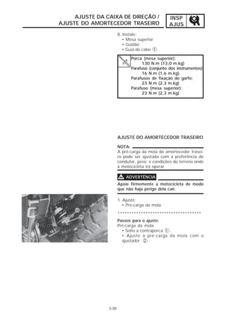 AJUSTE DA CAIXA DE DIREÇÃO /               INSP
AJUSTE DO AMORTECEDOR TRASEIRO                  AJUS
                       8. Instale:
                          • Mesa superior
                          • Guidão
                          • Guia do cabo 1

                             Porca (mesa superior):
                                   130 N.m (13,0 m.kg)
                             Parafuso (conjunto dos instrumentos)
                                   16 N.m (1,6 m.kg)
                             Parafusos de fixação do garfo:
                                   23 N.m (2,3 m.kg)
                             Parafuso (mesa superior):
                                   23 N.m (2,3 m.kg)




                       AJUSTE DO AMORTECEDOR TRASEIRO

                       NOTA:
                       A pré-carga da mola do amortecedor trasei-
                       ro pode ser ajustada com a preferência do
                       condutor, peso e condições do terreno onde
                       a motocicleta irá operar.

                       V   ADVERTÊNCIA
                       Apoie firmemente a motocicleta de modo
                       que não haja perigo dela cair.

                       1. Ajuste:
                          • Pré-carga da mola

                       ************************************
                       Passos para o ajuste:
                       Pré-carga da mola
                         • Solte a contraporca 1 .
                         • Ajuste a pré-carga da mola com o
                         ajustador 2 .




                3-38
 