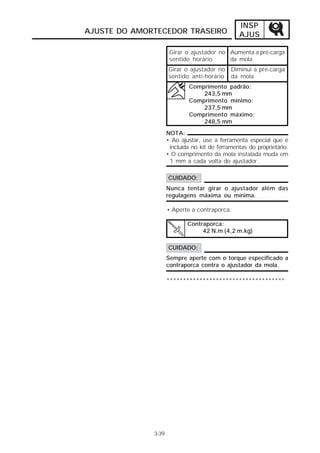 INSP
AJUSTE DO AMORTECEDOR TRASEIRO                   AJUS

                      Girar o ajustador no Aumenta a pré-carga
                      sentido horário      da mola
                     Girar o ajustador no Diminui a pré-carga
                     sentido anti-horário da mola
                             Comprimento padrão:
                                 243,5 mm
                             Comprimento mínimo:
                                 237,5 mm
                             Comprimento máximo:
                                 248,5 mm
                     NOTA:
                     • Ao ajustar, use a ferramenta especial que é
                      incluída no kit de ferramentas do proprietário.
                     • O comprimento da mola instalada muda em
                      1 mm a cada volta do ajustador.

                     CUIDADO:
                     Nunca tentar girar o ajustador além das
                     regulagens máxima ou mínima.

                     • Aperte a contraporca.

                             Contraporca:
                                  42 N.m (4,2 m.kg)

                     CUIDADO:
                     Sempre aperte com o torque especificado a
                     contraporca contra o ajustador da mola.

                     ************************************




              3-39
 
