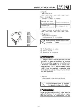 INSP
INSPEÇÃO DOS PNEUS                    AJUS
         2. Ajuste:
            • Pressão de ar
         ************************************
         Passo para ajuste:
         • Remova a tampa da válvula.
         Utilizando uma bomba
                                  Aumenta a pressão de ar
         de ar ou ar comprimido
         Liberando o ar,
                                  Diminui a pressão de ar
         pressionando a válvula

         • Instale a tampa da válvula firmemente.
         ***********************************
         3. Inspecione:
            • Superfícies do pneu
            Desgaste/danos => Substitua.

                 Profundidade mínima dos sulcos
                 do pneu: 1,0 mm



         1 Profundidade do sulco
         2 Banda lateral
         3 Indicador de desgaste


         VADVERTÊNCIA
         • É perigoso andar com um pneu desgastado.
          Quando os sulcos começam a mostrar
          linhas, substitua os pneus imediatamente.
         • Remendar uma câmara de ar furada não é
          recomendado. Se for absolutamente neces-
          sário, use-o com cuidado e substitua a câ-
          mara de ar o quanto antes por uma câmara
          de boa qualidade.


         4. Aperte:
            • Contraporca da haste da válvula


                 Contra-porca da haste da válvula:
                   1,5 N.m (0,15 Kg.m; 1,1 ft.Ib)


         V ADVERTÊNCIA
         Dirige conservadoramente e com atenção
         após a instalação de uma câmara de ar para
         possibilitar que ela se acomode em seu aro.




  3-41
 