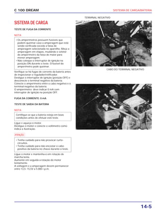 SISTEMA DE CARGA/BATERIA
14-5
C 100 DREAM
SISTEMA DE CARGA
TESTE DE FUGA DA CORRENTE
NOTA
Verifique se há fugas de corrente da bateria antes
de inspecionar o regulador/retificador.
Desligue o interruptor de ignição (posição OFF) e
desconecte o terminal negativo da bateria.
Conecte o amperímetro entre o cabo negativo e o
terminal negativo da bateria.
O amperímetro deve indicar 0 mA com
interruptor de ignição na posição OFF.
FUGA DA CORRENTE: 0 mA
TESTE DE SAÍDA DA BATERIA
NOTA
Ligue e aqueça o motor.
Desligue o motor e conecte o voltímetro como
indica a ilustração.
a
Ligue o motor e mantenha-o em rotação de
marcha lenta.
Aumente em seguida a rotação do motor
lentamente.
A voltagem e a amperagem devem permanecer
entre 13,5- 15,5V a 5.000 r.p.m.
• Tenha cuidado para não provocar curto-
circuitos.
• Tenha cuidado para não encostar o cabo
positivo da bateria no chassi durante o teste.
Certifique-se que a bateria esteja em boas
condições antes de efetuar este teste.
• Os amperímetros possuem fusíveis que
podem queimar caso a amperagem que está
sendo verificada exceda a faixa de
amperagem selecionada no aparelho. Meça a
amperagem em etapas, mudando o seletor
do amperímetro da faixa de maior para
menor amperagem.
• Não coloque o interruptor de ignição na
posição ON durante o teste. O fusível do
amperímetro pode queimar.
CABO DO TERMINAL NEGATIVO
TERMINAL NEGATIVO
 