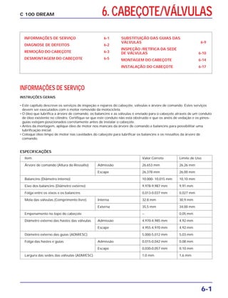 6. CABEÇOTE/VÁLVULAS
6-1
C 100 DREAM
INFORMAÇÕES DE SERVIÇO 6-1
DIAGNOSE DE DEFEITOS 6-2
REMOÇÃO DO CABEÇOTE 6-3
DESMONTAGEM DO CABEÇOTE 6-5
SUBSTITUIÇÃO DAS GUIAS DAS
VÁLVULAS 6-9
INSPEÇÃO /RETÍFICA DA SEDE
DE VÁLVULAS 6-10
MONTAGEM DO CABEÇOTE 6-14
INSTALAÇÃO DO CABEÇOTE 6-17
INFORMAÇÕES DE SERVIÇO
INSTRUÇÕES GERAIS
• Este capítulo descreve os serviços de inspeção e reparos do cabeçote, válvulas e árvore de comando. Estes serviços
devem ser executados com o motor removido da motocicleta.
• O óleo que lubrifica a árvore de comando, os balancins e as válvulas é enviado para o cabeçote através de um conduto
de óleo existente no cilindro. Certifique-se que este conduto não está obstruído e que os anéis de vedação e os pinos-
guias estejam posicionados corretamente antes de instalar o cabeçote.
• Antes da montagem, aplique óleo de motor nos mancais da árvore de comando e balancins para possibilitar uma
lubrificação inicial.
• Coloque óleo limpo de motor nas cavidades do cabeçote para lubrificar os balancins e os ressaltos da árvore de
comando.
Item Valor Correto Limite de Uso
Árvore de comando (Altura do Ressalto) Admissão 26,653 mm 26,26 mm
Escape 26,378 mm 26,00 mm
Balancins (Diâmetro interno) 10,000- 10,015 mm 10,10 mm
Eixo dos balancins (Diâmetro externo) 9,978-9,987 mm 9,91 mm
Folga entre os eixos e os balancins 0,013-0,037 mm 0,027 mm
Mola das válvulas (Comprimento livre) Interna 32,8 mm 30,9 mm
Externa 35,5 mm 34,00 mm
Empenamento no topo do cabeçote – 0,05 mm
Diâmetro externo das hastes das válvulas Admissão 4,970-4,985 mm 4,92 mm
Escape 4,955-4,970 mm 4,92 mm
Diâmetro externo das guias (ADM/ESC) 5,000-5,012 mm 5,03 mm
Folga das hastes e guias Admissão 0,015-0,042 mm 0,08 mm
Escape 0,030-0,057 mm 0,10 mm
Largura das sedes das válvulas (ADM/ESC) 1,0 mm 1,6 mm
ESPECIFICAÇÕES
 