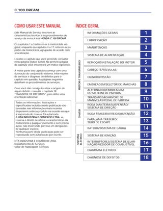 COMO USAR ESTE MANUAL
Este Manual de Serviço descreve as
características técnicas e os procedimentos de
serviço da motocicleta HONDA C 100 DREAM.
Os capítulos 1 a 3 referem-se à motocicleta em
geral, enquanto os capítulos 4 a 17, referem-se às
partes da motocicleta, agrupadas de acordo com
a localização.
Localize o capítulo que você pretende consultar
nesta página (Índice Geral). Na primeira página
do capítulo você encontrará um índice específico.
A maior parte dos capítulos começa com uma
ilustração do conjunto do sistema, informações
de serviços e diagnose de defeitos para o
capítulo em questão. As páginas seguintes
detalham os procedimentos de serviços.
Caso você não consiga localizar a origem de
algum defeito, consulte o capítulo 18
“DIAGNOSE DE DEFEITOS”, para obter uma
orientação adicional.
HTA INDÚSTRIA E COMÉRCIO LTDA.
Departamento de Serviços
Setor de Publicações Técnicas
C 100 DREAM
Todas as informações, ilustrações e
especificadas incluídas nesta publicação são
baseadas nas informações mais recentes
disponíveis sobre o produto na ocasião em que
a impressão do manual foi autorizada.
A HTA INDÚSTRIA E COMÉRCIO LTDA. se
reserva o direito de alterar a características da
motocicleta a qualquer momento e sem prévio
aviso, não incorrendo por isso em obrigações
de qualquer espécie.
Nenhuma parte desta publicação pode ser
reproduzida sem autorização por escrito.
1INFORMAÇÕES GERAIS
2LUBRIFICAÇÃO
3MANUTENÇÃO
4SISTEMA DE ALIMENTAÇÃO
5REMOÇÃO/INSTALAÇÃO DO MOTOR
6CABEÇOTE/VÁLVULAS
7CILINDRO/PISTÃO
8EMBREAGEM/SELETOR DE MARCHAS
9ALTERNADOR/EMBREAGEM
DO SISTEMA DE PARTIDA
10TRANSMISSÃO/ÁRVORE DE
MANIVELAS/PEDAL DE PARTIDA
11RODA DIANTEIRA/SUSPENSÃO/
SISTEMA DE DIREÇÃO
12RODA TRASEIRA/FREIO/SUSPENSÃO
13PARALAMA TRASEIRO/
TUBO DE ESCAPE
14BATERIA/SISTEMA DE CARGA
15SISTEMA DE IGNIÇÃO
16INTERRUPTORES/SISTEMA DE ILUMI-
NAÇÃO/MEDIDOR DE COMBUSTÍVEL
17DIAGRAMA ELÉTRICO
18DIAGNOSE DE DEFEITOS
ÍNDICE GERAL
SISTEMA
ELÉTRICO
CHASSIMOTORETRANSMISSÃO
 