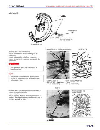 RODA DIANTEIRA/FREIO/SUPENSÃO/SISTEMA DE DIREÇÃO
11-9
C 100 DREAM
MONTAGEM
ROLAMENTOS
Aplique graxa nos rolamentos.
Instale o rolamento direito com a guia do
rolamento.
Instale o espaçador pelo lado esquerdo.
Instale o rolamento esquerdo com a guia do
rolamento.
c
NOTA
• Não incline os rolamentos, ao instalá-los.
• Instale os rolamento com a face blindada
voltada para fora.
Evite queda de graxa na face interna do
tambor do freio.
INSTALADOR DE
ROLAMENTO 37X40 mm
(07746-0010200BR)
GUIA DE ROLAMENTO
12 mm
(07746-0040200BR)
CABO DA GUIA (07749-0010000BR) ESPAÇADOR
ESPAÇADOR
ESPAÇADOR
RETENTOR DE PÓ
Aplique graxa nas bordas do retentor de pó e
instale-o no cubo da roda.
Instale a bucha.
Instale o painel do freio dianteiro alinhando a
lingüeta da engrenagem do velocímetro com a
ranhura do cubo da roda.
CUBO DA RODA
BUCHA
ENGRENAGEM DO
VELOCÍMETRO
GRAXA
GRAXA
 