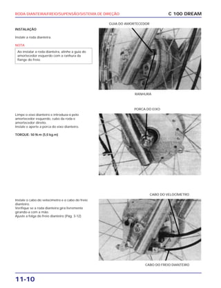RODA DIANTEIRA/FREIO/SUPENSÃO/SISTEMA DE DIREÇÃO
11-10
INSTALAÇÃO
Instale a roda dianteira.
NOTA
Ao instalar a roda dianteira, alinhe a guia do
amortecedor esquerdo com a ranhura da
flange do freio.
C 100 DREAM
RANHURA
GUIA DO AMORTECEDOR
Limpe o eixo dianteiro e introduza-o pelo
amortecedor esquerdo, cubo da roda e
amortecedor direito.
Instale e aperte a porca do eixo dianteiro.
TORQUE: 50 N.m (5,0 kg.m)
PORCA DO EIXO
Instale o cabo do velocímetro e o cabo do freio
dianteiro.
Verifique se a roda dianteira gira livremente
girando-a com a mão.
Ajuste a folga do freio dianteiro (Pág. 3-12)
CABO DO FREIO DIANTEIRO
CABO DO VELOCÍMETRO
 