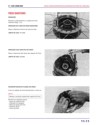 RODA DIANTEIRA/FREIO/SUPENSÃO/SISTEMA DE DIREÇÃO
11-11
C 100 DREAM
FREIO DIANTEIRO
REMOÇÃO
Remova a roda dianteira e o painel do freio
dianteiro (Pág. 11-6)
INSPEÇÃO DO CUBO DA RODA DIANTEIRA
Meça o diâmetro interno do cubo da roda.
LIMITE DE USO: 111 mm
INSPEÇÃO DAS SAPATAS DO FREIO
Meça a espessura das lonas das sapatas do freio.
LIMITE DE USO: 2,0 mm
DESMONTAGEM DO FLANGE DO FREIO
Force as sapatas do freio lateralmente e retire-as.
NOTA
Remova as seguintes peças:
– Braço de acionamento
– Indicador de desgaste
– Mola da sapata do freio
– Retentor de pó
– Came do freio
Marque a posição original das sapatas do freio.
 