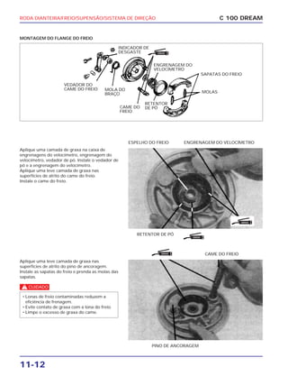 RODA DIANTEIRA/FREIO/SUPENSÃO/SISTEMA DE DIREÇÃO
11-12
MONTAGEM DO FLANGE DO FREIO
C 100 DREAM
INDICADOR DE
DESGASTE
MOLA DO
BRAÇO
ENGRENAGEM DO
VELOCÍMETRO
SAPATAS DO FREIO
CAME DO
FREIO
RETENTOR
DE PÓ
MOLAS
VEDADOR DO
CAME DO FREIO
Aplique uma camada de graxa na caixa de
engrenagens do velocímetro, engrenagem do
velocímetro, vedador de pó. Instale o vedador de
pó e a engrenagem do velocímetro.
Aplique uma leve camada de graxa nas
superfícies de atrito do came do freio.
Instale o came do freio.
RETENTOR DE PÓ
ESPELHO DO FREIO ENGRENAGEM DO VELOCÍMETRO
Aplique uma leve camada de graxa nas
superfícies de atrito do pino de ancoragem.
Instale as sapatas do freio e prenda as molas das
sapatas.
c
• Lonas de freio contaminadas reduzem a
eficiência de frenagem.
• Evite contato de graxa com a lona do freio.
• Limpe o excesso de graxa do came.
PINO DE ANCORAGEM
CAME DO FREIO
GRAXA
GRAXA
GRAXA
GRAXA
 