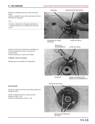 RODA DIANTEIRA/FREIO/SUPENSÃO/SISTEMA DE DIREÇÃO
11-13
C 100 DREAM
Embeba o vedador de pó com óleo de motor
limpo.
Instale o vedador de pó, mola do braço do freio e
indicador de desgaste.
OTA
Instale o indicador de desgaste alinhando o
ressalto interno com a canaleta do came do
freio.
VEDADOR DO CAME
DO FREIO
CAME DO FREIO
ALINHAR INDICADOR DE DESGASTE
Instale o braço de acionamento, alinhando as
marcas gravadas do came e do braço de
acionamento.
Instale o parafuso e a porca de fixação.
TORQUE: 10 N.m (1,0 kg.m)
Aplique graxa no pinhão do velocímetro.
ALINHAR PARAFUSO/PORCA DO
BRAÇO DE ACIONAMENTO
BRAÇO DE
ACIONAMENTO CAME DO FREIO
INSTALAÇÃO
Instale as sapatas do freio na posição original no
flange do freio.
Instale a flange do freio no cubo da roda
dianteira. (Pág. 11-9).
Instale a roda dianteira. (Pág. 11-10).
MOLAS DAS SAPATAS
DE FREIO
SAPATAS DO FREIO
 