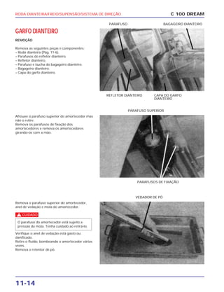 RODA DIANTEIRA/FREIO/SUPENSÃO/SISTEMA DE DIREÇÃO
11-14
GARFO DIANTEIRO
REMOÇÃO
Remova as seguintes peças e componentes:
– Roda dianteira (Pág. 11-6).
– Parafusos do refletor dianteiro.
– Refletor dianteiro.
– Parafuso e bucha do bagageiro dianteiro.
– Bagageiro dianteiro.
– Capa do garfo dianteiro.
C 100 DREAM
REFLETOR DIANTEIRO CAPA DO GARFO
DIANTEIRO
PARAFUSO BAGAGEIRO DIANTEIRO
Afrouxe o parafuso superior do amortecedor mas
não o retire.
Remova os parafusos de fixação dos
amortecedores e remova os amortecedores
girando-os com a mão.
PARAFUSOS DE FIXAÇÃO
PARAFUSO SUPERIOR
Remova o parafuso superior do amortecedor,
anel de vedação e mola do amortecedor.
c
Verifique o anel de vedação está gasto ou
danificado.
Retire o fluído, bombeando o amortecedor várias
vezes.
Remova o retentor de pó.
O parafuso do amortecedor está sujeito a
pressão da mola. Tenha cuidado ao retirá-lo.
VEDADOR DE PÓ
 