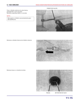 RODA DIANTEIRA/FREIO/SUPENSÃO/SISTEMA DE DIREÇÃO
11-15
C 100 DREAM
Fixe o cilindro externo em uma morsa,
protegendo-o com um pano.
Remova o parafuso Allen e a arruela.
NOTA
Não aperte o cilindro excessivamente para
não danificá-lo.
PARAFUSO ALLEN
Remova o cilindro interno do cilindro externo.
Remova trava e o retentor de óleo.
TRAVA RETENTOR DE ÓLEO
 