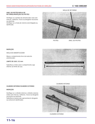 RODA DIANTEIRA/FREIO/SUPENSÃO/SISTEMA DE DIREÇÃO
11-16
ANEL DO PISTÃO/MOLA DE
RETORNO/INSPEÇÃO DO PISTÃO
Verifique se o pistão do amortecedor está com
marcas, ranhuras, riscos ou desgaste excessivo
ou anormal.
Verifique se a mola de retorno está fatigada ou
danificada.
C 100 DREAM
PISTÃO ANEL DO PISTÃO
MOLA DE RETORNO
INSPEÇÃO
MOLA DO AMORTECEDOR
Meça o comprimento livre da mola do
amortecedor.
LIMITE DE USO: 313 mm
Substitua a mola caso o comprimento seja
inferior ao limite de uso.
CILINDRO INTERNO/CILINDRO EXTERNO
INSPEÇÃO
Verifique se o cilindro interno e cilindro externo
estão com marcas, ranhuras, riscos ou desgaste
excessivo ou anormal.
Substitua as peças que apresentarem desgaste
ou estiverem danificadas.
CILINDRO EXTERNO
CILINDRO INTERNO
 