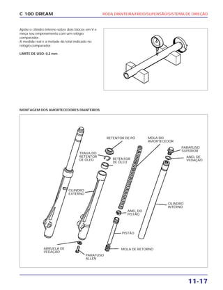 RODA DIANTEIRA/FREIO/SUPENSÃO/SISTEMA DE DIREÇÃO
11-17
C 100 DREAM
Apóie o cilindro interno sobre dois blocos em V e
meça seu empenamento com um relógio
comparador.
A medida real é a metade do total indicado no
relógio comparador.
LIMITE DE USO: 0,2 mm
MONTAGEM DOS AMORTECEDORES DIANTEIROS
RETENTOR DE PÓ
RETENTOR
DE ÓLEO
MOLA DO
AMORTECEDOR
PARAFUSO
SUPERIOR
MOLA DE RETORNOARRUELA DE
VEDAÇÃO
PISTÃO
ANEL DO
PISTÃO
ANEL DE
VEDAÇÃO
PARAFUSO
ALLEN
TRAVA DO
RETENTOR
DE ÓLEO
CILINDRO
EXTERNO
CILINDRO
INTERNO
 