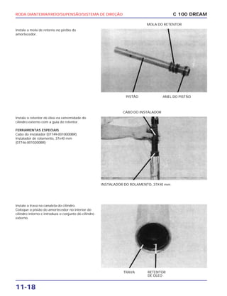 RODA DIANTEIRA/FREIO/SUPENSÃO/SISTEMA DE DIREÇÃO
11-18
Instale a mola de retorno no pistão do
amortecedor.
C 100 DREAM
PISTÃO ANEL DO PISTÃO
MOLA DO RETENTOR
Instale o retentor de óleo na extremidade do
cilindro externo com a guia do retentor.
FERRAMENTAS ESPECIAIS
Cabo do instalador (07749-0010000BR)
Instalador de rolamento, 37x40 mm
(07746-0010200BR)
INSTALADOR DO ROLAMENTO, 37X40 mm
CABO DO INSTALADOR
Instale a trava na canaleta do cilindro.
Coloque o pistão do amortecedor no interior do
cilindro interno e introduza o conjunto do cilindro
externo.
TRAVA RETENTOR
DE ÓLEO
 
