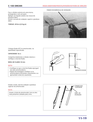 RODA DIANTEIRA/FREIO/SUPENSÃO/SISTEMA DE DIREÇÃO
11-19
C 100 DREAM
Fixe o cilindro externo em uma morsa,
protegendo-o com um pano.
Aplique um líquido selante nas roscas do
parafuso Allen.
Instale a arruela de vedação e aperte o parafuso
Allen.
TORQUE: 20 N.m (2,0 kg.m)
PARAFUSO/ARRUELA DE VEDAÇÃO
Coloque fluido ATF no amortecedor, na
quantidade especificada.
CAPACIDADE: 56 cc
Comprima totalmente o cilindro interno e
verifique o nível de fluido.
NÍVEL DE FLUIDO: 93 mm
NOTA
• Certifique-se que o nível de fluido seja igual
nos dois amortecedores.
• Depois da montagem verifique se os
amortecedores funcionam suavemente e se
apresentam sinais de vazamento.
93 mm
AMORTECEDOR
Instale a mola, anel de vedação e parafuso
superior do amortecedor.
NOTA
Instale a mola do amortecedor com os elos
mais próximos voltados para cima.
ANEL DE
VEDAÇÃO
MOLA
PARAFUSO
SUPERIOR
 