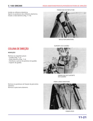 RODA DIANTEIRA/FREIO/SUPENSÃO/SISTEMA DE DIREÇÃO
11-21
C 100 DREAM
Instale os refletores dianteiros.
Aperte os parafusos dos refletores dianteiros.
Instale a roda dianteira (Pág. 11-10)
REFLETOR DIANTEIRO
PARAFUSO DO REFLETOR
COLUNA DE DIREÇÃO
REMOÇÃO
Remova as seguintes peças:
– Guidão (Pág. 11-3)
– Roda dianteira (Pág. 11-6)
– Parafusos e porcas do parafuso do guidão.
– Suporte do guidão.
PARAFUSO DO SUPORTE
DO GUIDÃO
SUPORTE DO GUIDÃO
Remova os parafusos de fixação do pára-lama
dianteiro.
Remova o pára-lama dianteiro.
PARAFUSOS
PÁRA-LAMA DIANTEIRO
 