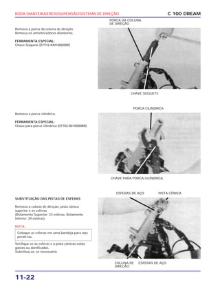 RODA DIANTEIRA/FREIO/SUPENSÃO/SISTEMA DE DIREÇÃO
11-22
Remova a porca da coluna de direção.
Remova os amortecedores dianteiros.
FERRAMENTA ESPECIAL:
Chave Soquete (07916-KM10000BR)
C 100 DREAM
CHAVE SOQUETE
PORCA DA COLUNA
DE DIREÇÃO
Remova a porca cilíndrica.
FERRAMENTA ESPECIAL:
Chave para porca cilíndrica (07702-0010000BR)
CHAVE PARA PORCA CILÍNDRICA
PORCA CILÍNDRICA
SUBSTITUIÇÃO DAS PISTAS DE ESFERAS
Remova a coluna de direção, pista cônica
superior e as esferas.
(Rolamento Superior: 23 esferas, Rolamento
inferior: 29 esferas)
NOTA
Verifique se as esferas e a pista cônicas estão
gastas ou danificadas.
Substitua-as, se necessário.
Coloque as esferas em uma bandeja para não
perdê-las.
COLUNA DE
DIREÇÃO
ESFERAS DE AÇO
ESFERAS DE AÇO PISTA CÔNICA
 
