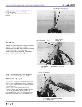 RODA DIANTEIRA/FREIO/SUPENSÃO/SISTEMA DE DIREÇÃO
11-24
Aplique graxa no retentor de pó e instale-o na
coluna de direção.
Instale a pista cônica inferior na coluna de
direção.
C 100 DREAM
PISTA CÔNICA INFERIOR
INSTALAÇÃO
Aplique uma camada de graxa na pista de esferas
superior e instale as 23 esferas de aço.
Aplique uma camada de graxa na pista de esferas
inferior e instale as 29 esferas de aço.
Introduza a coluna de direção no cabeçote do
chassi e instale a pista cônica superior.
COLUNA DE
DIREÇÃO
ESFERAS DE AÇO (29)
ESFERAS DE AÇO (23)
PISTA CÔNICA
SUPERIOR
Instale a porca cilíndrica da coluna de direção.
Aperte a porca com o torque especificado:
TORQUE: 3,0 N.m (0,3 kg.m)
Gire a coluna de direção completamente para a
direita e para a esquerda no mínimo cinco vezes
para assentar os rolamentos e aperte novamente
a porca cilíndrica.
Repita a operação acima mais duas vezes.
Se não conseguir apertar a porca depois de girar
a coluna de direção por uma ou duas vezes,
remova a porca da coluna de direção e examine
se a coluna de direção está suja ou danificada.
CHAVE PARA PORCA CILÍNDRICA
(07702-0010000BR)
PORCA CILÍNDRICA
 