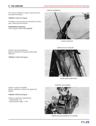 RODA DIANTEIRA/FREIO/SUPENSÃO/SISTEMA DE DIREÇÃO
11-25
C 100 DREAM
Fixe a porca cilíndrica e aperte a porca da trava
da coluna de direção.
TORQUE: 75 N.m (7,5 kg.m)
Certifique-se de que não há movimento vertical e
que a coluna gira livremente.
FERRAMENTA ESPECIAL:
Chave soquete (07916-KM10000BR)
CHAVE SOQUETE
PORCA CILÍNDRICA
Instale o pára-lama dianteiro.
Aperte o parafuso de fixação do pára-lama
dianteiro.
TORQUE: 2,0 N.m (0,2 kg.m)
PÁRA-LAMA DIANTEIRO
PARAFUSO DE FIXAÇÃO
Instale o suporte do guidão.
Aperte o parafuso e a porca do suporte do
guidão.
TORQUE: 60 N.m (6,0 kg.m)
Instale os seguintes componentes:
– Guidão (Pág. 11-3)
– Roda dianteira (Pág. 11-10)
PARAFUSO DO SUPORTE DO GUIDÃO
SUPORTE DO GUIDÃO
 